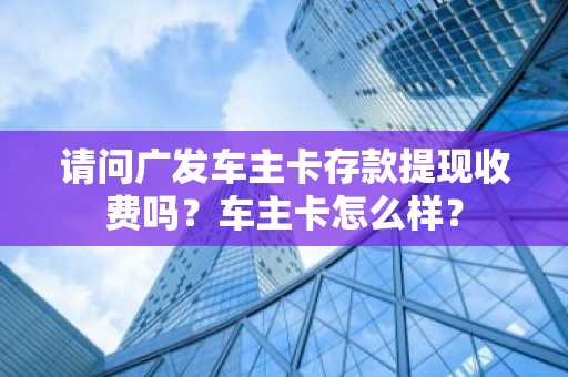 请问广发车主卡存款提现收费吗？车主卡怎么样？