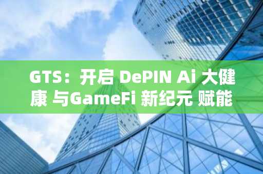 GTS：开启 DePIN Ai 大健康 与GameFi 新纪元 赋能全球健康与财富