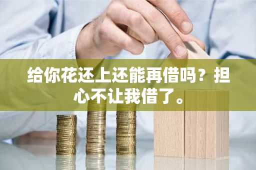 给你花还上还能再借吗？担心不让我借了。