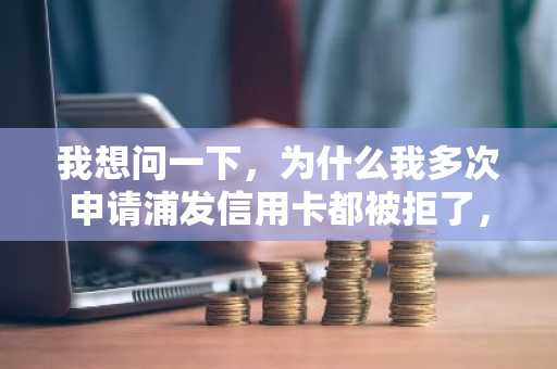 我想问一下，为什么我多次申请浦发信用卡都被拒了，该怎么办？