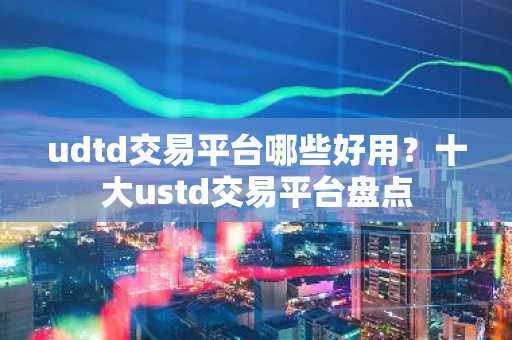 udtd交易平台哪些好用？十大ustd交易平台盘点