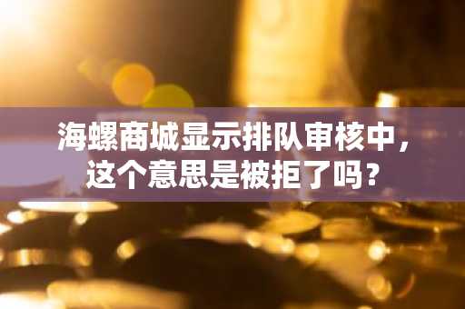 海螺商城显示排队审核中，这个意思是被拒了吗？