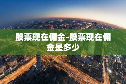 股票现在佣金-股票现在佣金是多少