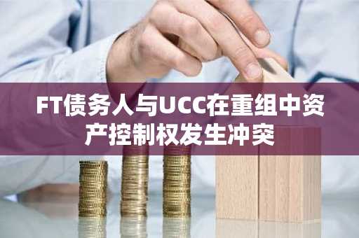 FT债务人与UCC在重组中资产控制权发生冲突