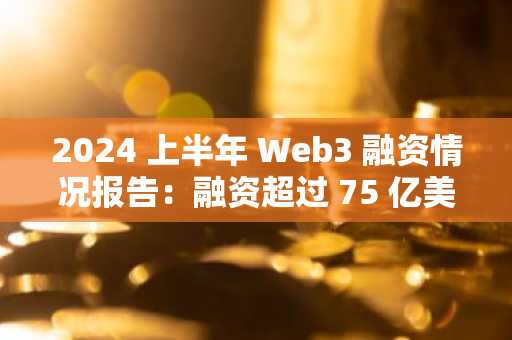 2024 上半年 Web3 融资情况报告：融资超过 75 亿美元，交易数量增加58%