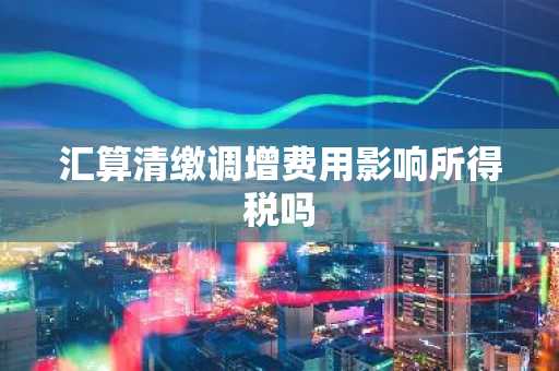 汇算清缴调增费用影响所得税吗