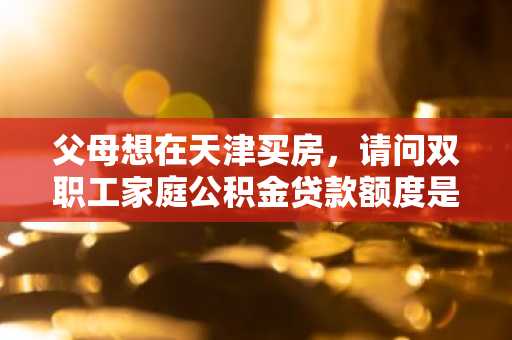 父母想在天津买房，请问双职工家庭公积金贷款额度是多少呢？