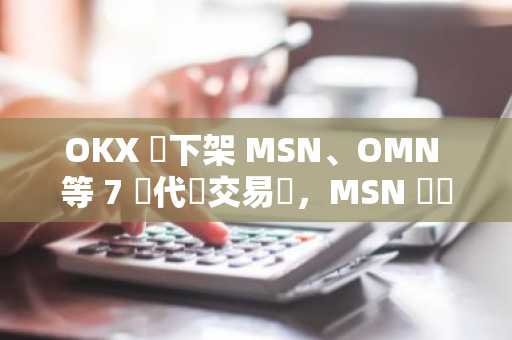 OKX 將下架 MSN、OMN 等 7 種代幣交易對，MSN 幣價短時下跌 30%