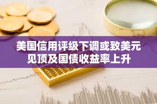 美国信用评级下调或致美元见顶及国债收益率上升