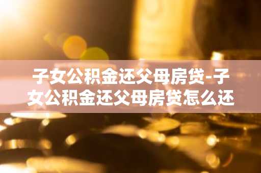 子女公积金还父母房贷-子女公积金还父母房贷怎么还