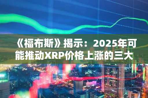 《福布斯》揭示：2025年可能推动XRP价格上涨的三大关键因素