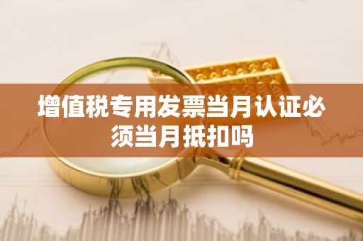 增值税专用发票当月认证必须当月抵扣吗