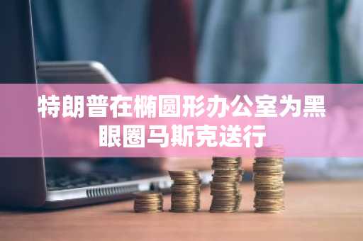 特朗普在椭圆形办公室为黑眼圈马斯克送行
