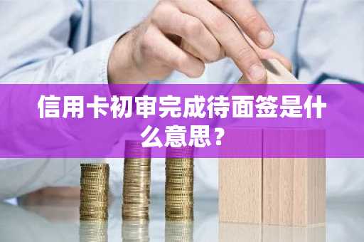 信用卡初审完成待面签是什么意思？