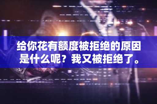 给你花有额度被拒绝的原因是什么呢？我又被拒绝了。