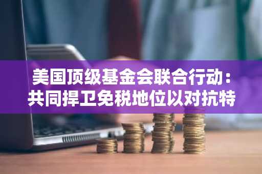 美国顶级基金会联合行动：共同捍卫免税地位以对抗特朗普政府潜在威胁