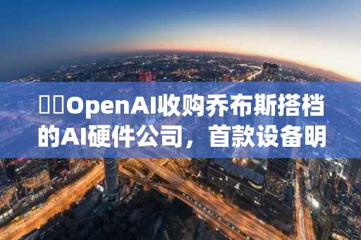 ​​OpenAI收购乔布斯搭档的AI硬件公司，首款设备明年推出