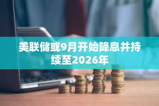 美联储或9月开始降息并持续至2026年