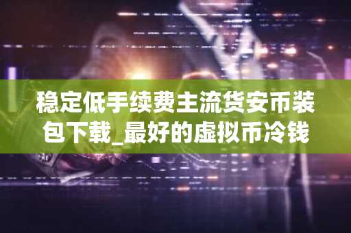 稳定低手续费主流货安币装包下载_最好的虚拟币冷钱包排名第一