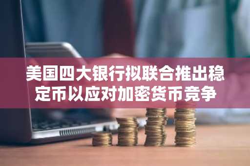 美国四大银行拟联合推出稳定币以应对加密货币竞争
