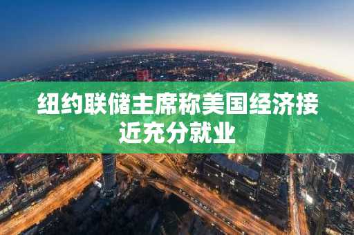 纽约联储主席称美国经济接近充分就业