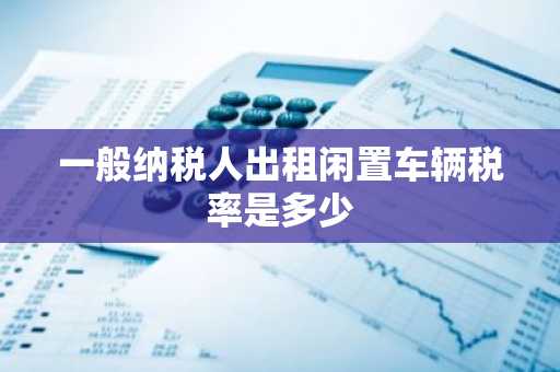一般纳税人出租闲置车辆税率是多少
