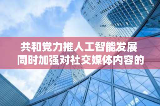 共和党力推人工智能发展 同时加强对社交媒体内容的监管