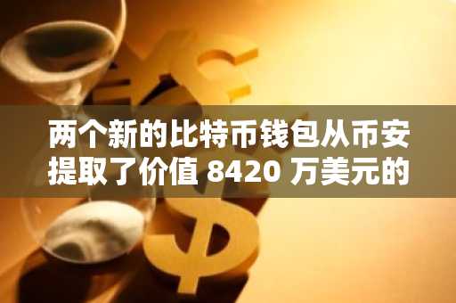 两个新的比特币钱包从币安提取了价值 8420 万美元的比特币，发生了什么