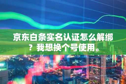 京东白条实名认证怎么解绑？我想换个号使用。