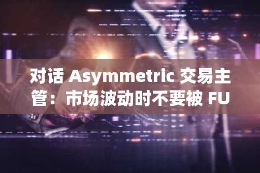 对话 Asymmetric 交易主管：市场波动时不要被 FUD，经济正在逐步恢复