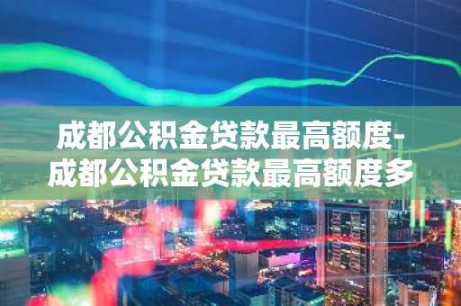 成都公积金贷款最高额度-成都公积金贷款最高额度多少