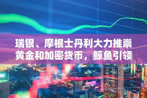 瑞银、摩根士丹利大力推崇黄金和加密货币，鲸鱼引领去美元化