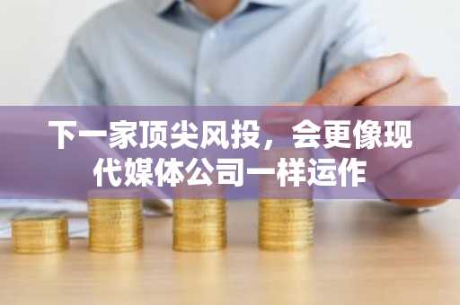 下一家顶尖风投，会更像现代媒体公司一样运作