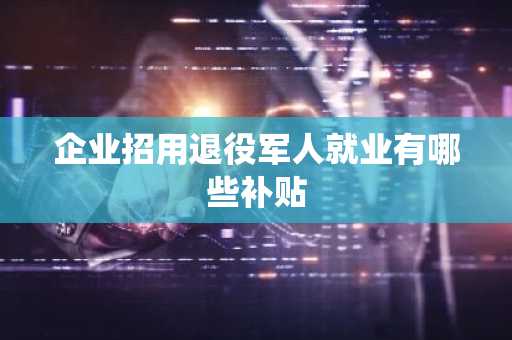 企业招用退役军人就业有哪些补贴
