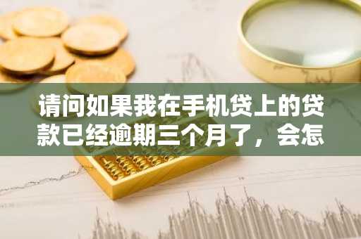 请问如果我在手机贷上的贷款已经逾期三个月了，会怎样？有什么后果吗？