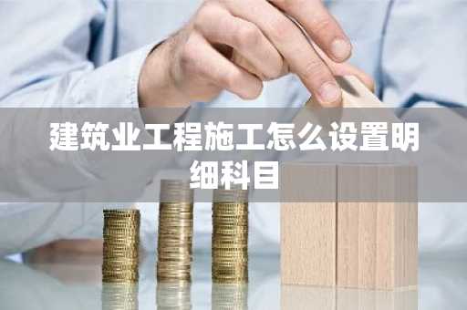 建筑业工程施工怎么设置明细科目