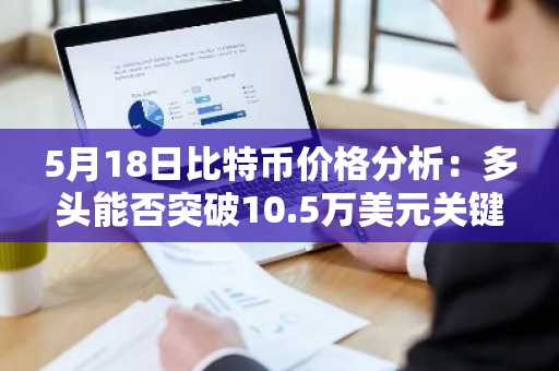 5月18日比特币价格分析：多头能否突破10.5万美元关键阻力？