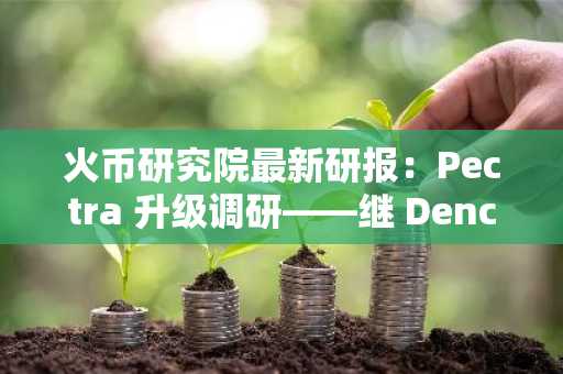 火币研究院最新研报：Pectra 升级调研——继 Dencun 升级之后，以太坊历史上最大升级