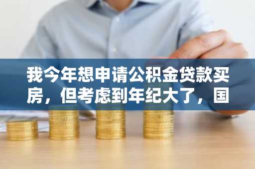 我今年想申请公积金贷款买房，但考虑到年纪大了，国家会不会不允许申请贷款了啊？
