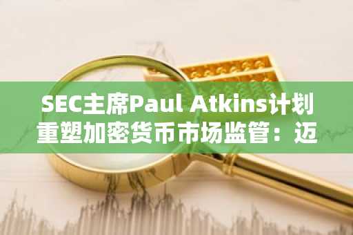 SEC主席Paul Atkins计划重塑加密货币市场监管：迈向更清晰、协作的未来