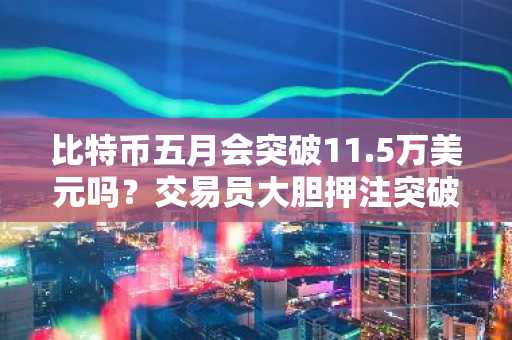 比特币五月会突破11.5万美元吗？交易员大胆押注突破