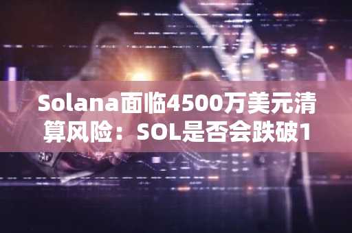Solana面临4500万美元清算风险：SOL是否会跌破134美元？