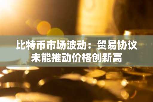 比特币市场波动：贸易协议未能推动价格创新高