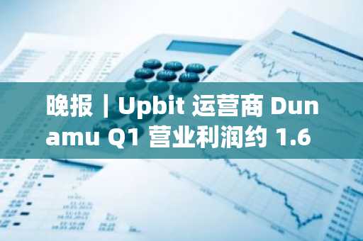晚报｜Upbit 运营商 Dunamu Q1 营业利润约 1.6 亿美元；Ordinals 累计铸造数量超 1000 万枚