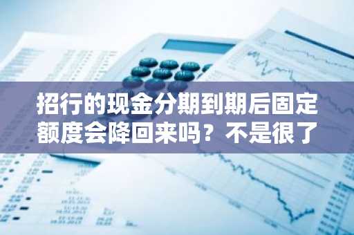 招行的现金分期到期后固定额度会降回来吗？不是很了解。