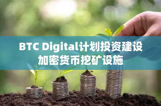 BTC Digital计划投资建设加密货币挖矿设施