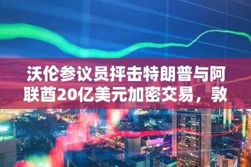 沃伦参议员抨击特朗普与阿联酋20亿美元加密交易，敦促参议院加强立法监管