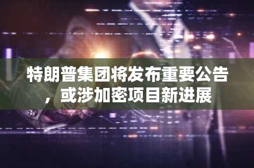 特朗普集团将发布重要公告，或涉加密项目新进展