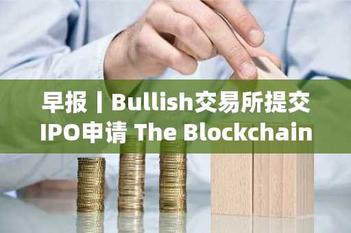 早报丨Bullish交易所提交IPO申请 The Blockchain Group获批启动融资计划购买BTC