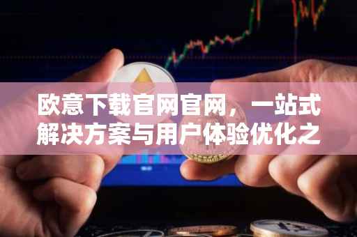 欧意下载官网官网，一站式解决方案与用户体验优化之旅